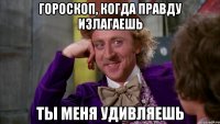 гороскоп, когда правду излагаешь ты меня удивляешь