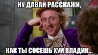 ну давай расскажи, как ты сосешь хуй владик...