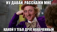 ну давай, расскажи мне какой у тебя друг накаченный