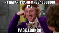 ну давай, скажи мне в 10000000 раз раздевайся