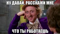 ну давай, расскажи мне что ты работаешь