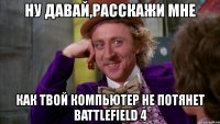 ну давай,расскажи мне как твой компьютер не потянет battlefield 4