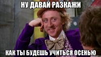 ну давай разкажи как ты будешь учиться осенью