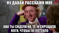 ну давай расскажи мне как ты сидела на "п" и скрещала ноги, чтобы не потекло
