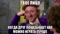 твоё лицо когда друг показывает как можно играть лучше