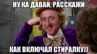 ну ка давай, расскажи как включал стиралку))