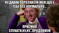 ну,давай порозказуй мені,що у тебе все нормально... приємно слухати,ну,ну...продовжуй