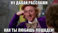 ну давай,расскажи как ты любишь лошадей!