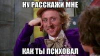 ну расскажи мне как ты психовал