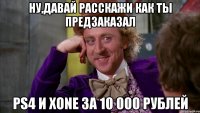 ну,давай расскажи как ты предзаказал ps4 и xone за 10 000 рублей