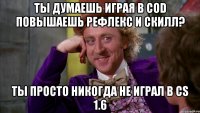 ты думаешь играя в cod повышаешь рефлекс и скилл? ты просто никогда не играл в cs 1.6