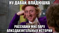 ну давай, владюшка расскажи мне пару апиздахуительных историй