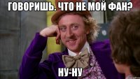 говоришь. что не мой фан? ну-ну