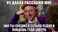ну давай расскажи мне как ты сходил в сельпо седня и пойдешь туда завтра