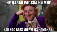 ну давай расскажи мне как нас всех уберут из команды