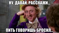 ну, давай, расскажи... пить говоришь бросил...