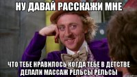 ну давай расскажи мне что тебе нравилось когда тебе в детстве делали массаж рельсы рельсы