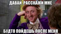 давай, расскажи мне будто пойдешь после меня