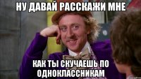 ну давай расскажи мне как ты скучаешь по одноклассникам
