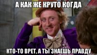 а как же круто когда кто-то врет, а ты знаешь правду
