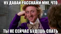 ну давай расскажи мне, что ты не сейчас будешь спать