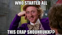 who started all this crap shouhrukh??