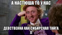 а настюша то у нас девственна как сибирская тайга ))