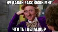 ну давай расскажи мне что ты делаешь?