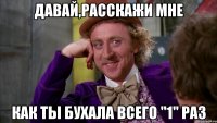 давай,расскажи мне как ты бухала всего "1" раз