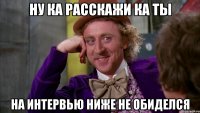 ну ка расскажи ка ты на интервью ниже не обиделся