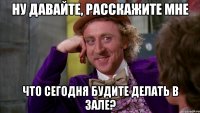ну давайте, расскажите мне что сегодня будите делать в зале?