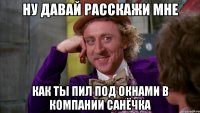 ну давай расскажи мне как ты пил под окнами в компании санёчка