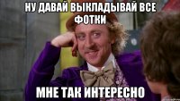 ну давай выкладывай все фотки мне так интересно