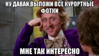 ну давай,выложи все курортные фотки мне так интересно