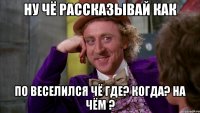 ну чё рассказывай как по веселился чё где? когда? на чём ?
