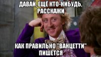 давай, ещё кто-нибудь, расскажи как правильно "ванцетти" пишется