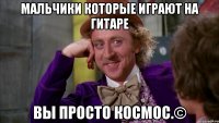 мальчики которые играют на гитаре вы просто космос.©
