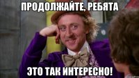 продолжайте, ребята это так интересно!