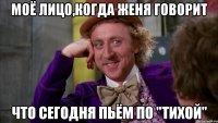 моё лицо,когда женя говорит что сегодня пьём по "тихой"