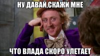 ну давай,скажи мне что влада скоро улетает
