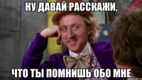 ну давай расскажи, что ты помнишь обо мне