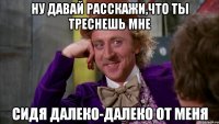 ну давай расскажи,что ты треснешь мне сидя далеко-далеко от меня