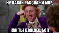 ну давай расскажи мне, как ты дождешься