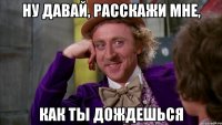 ну давай, расскажи мне, как ты дождешься