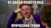 ну давай пошути над прической трини