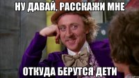 ну давай, расскажи мне откуда берутся дети