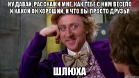 ну давай, расскажи мне, как тебе с ним весело и какой он хороший, и что вы просто друзья шлюха
