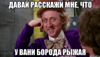 давай расскажи мне, что у вани борода рыжая