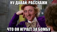 ну давай, расскажи что он играет за бомбу