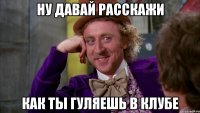 ну давай расскажи как ты гуляешь в клубе